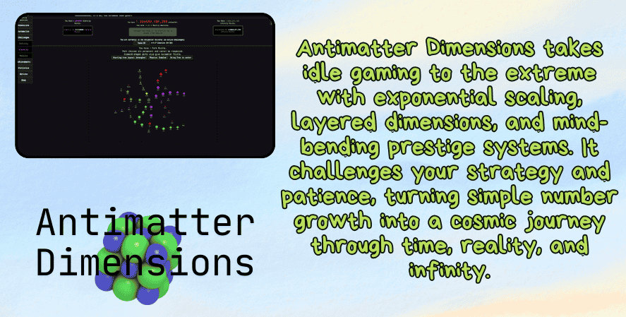 Best idle games 2025
A promotional image for Antimatter Dimensions featuring a minimalist gameplay screenshot at the top left showing a dark interface with colorful numerical and dimensional elements. The right side has green text that reads: “Antimatter Dimensions takes idle gaming to the extreme with exponential scaling, layered dimensions, and mind-bending prestige systems. It challenges your strategy and patience, turning simple number growth into a cosmic journey through time, reality, and infinity.” At the bottom left is the game's logo alongside an abstract atom-like graphic.