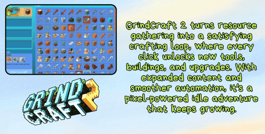 Best idle games 2025
A promotional image for GrindCraft 2 featuring a crafting interface screenshot in the top-left, showing pixel-art tools, blocks, and crafting recipes. On the right, green text reads: “GrindCraft 2 turns resource gathering into a satisfying crafting loop, where every click unlocks new tools, buildings, and upgrades. With expanded content and smoother automation, it’s a pixel-powered idle adventure that keeps growing.” At the bottom left is the stylized GrindCraft 2 logo in blocky, 3D text.