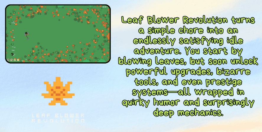 Best idle games 2025
A promotional image for Leaf Blower Revolution featuring a top-down gameplay screenshot of a character in a field full of scattered leaves. The right side displays green text that reads: “Leaf Blower Revolution turns a simple chore into an endlessly satisfying idle adventure. You start by blowing leaves, but soon unlock powerful upgrades, bizarre tools, and even prestige systems—all wrapped in quirky humor and surprisingly deep mechanics.” At the bottom left is a pixelated orange leaf logo with the game’s title beneath it.