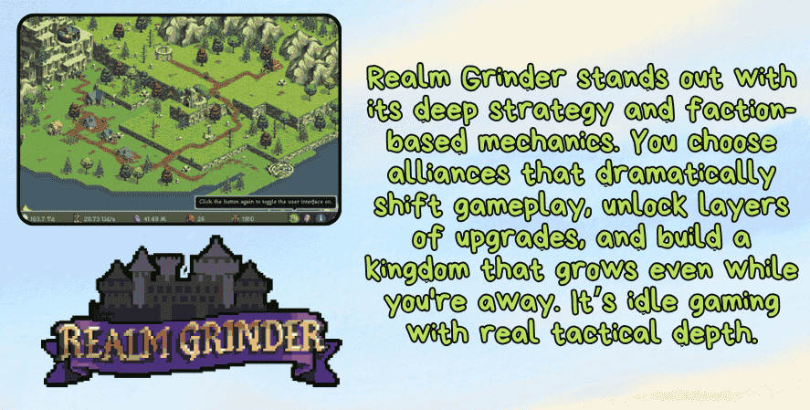 Best idle games 2025
A promotional image for Realm Grinder featuring a top-down gameplay screenshot of a medieval kingdom with buildings, roads, and forests. On the right side, green text reads: “Realm Grinder stands out with its deep strategy and faction-based mechanics. You choose alliances that dramatically shift gameplay, unlock layers of upgrades, and build a kingdom that grows even while you're away. It’s idle gaming with real tactical depth.” At the bottom is the Realm Grinder logo with a castle silhouette and stylized purple and gold text.